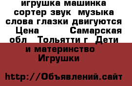 игрушка машинка-сортер звук ,музыка,слова глазки двигуются  › Цена ­ 700 - Самарская обл., Тольятти г. Дети и материнство » Игрушки   